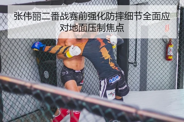 张伟丽二番战赛前强化防摔细节全面应对地面压制焦点 - mksports