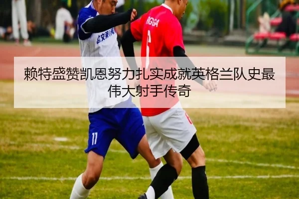 赖特盛赞凯恩努力扎实成就英格兰队史最伟大射手传奇（mksports）